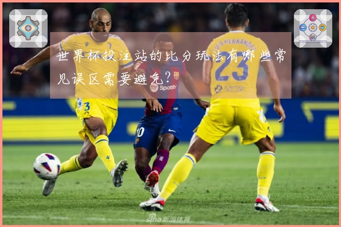世界杯投注站的比分玩法有哪些常见误区需要避免？