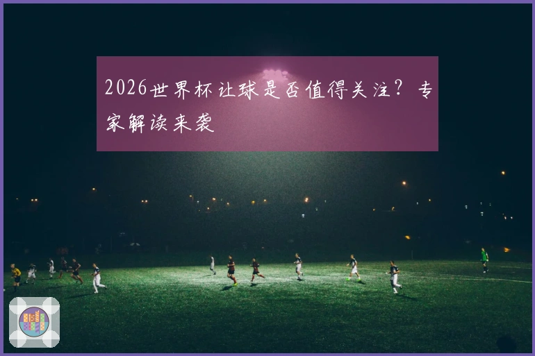 2026世界杯让球是否值得关注?专家解读来袭