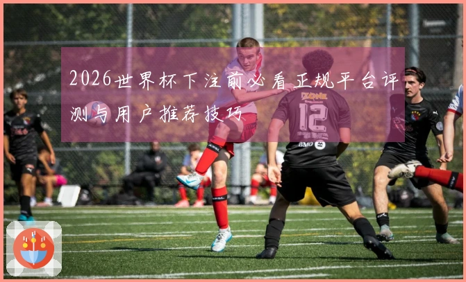 2026世界杯下注前必看正规平台评测与用户推荐技巧