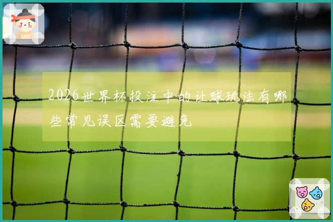 2026世界杯投注中的让球玩法有哪些常见误区需要避免