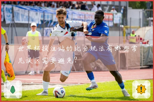 世界杯投注站的比分玩法有哪些常见误区需要避免？